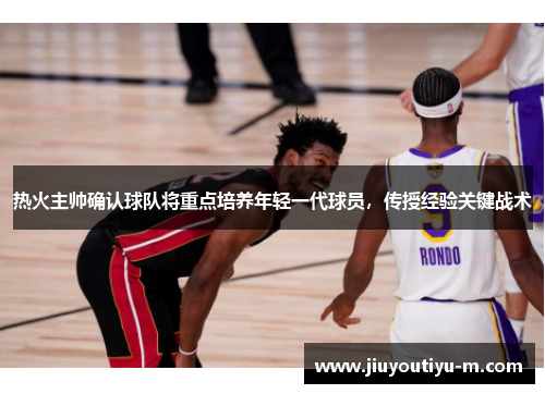 热火主帅确认球队将重点培养年轻一代球员，传授经验关键战术