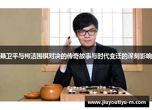 聂卫平与柯洁围棋对决的传奇故事与时代变迁的深刻影响